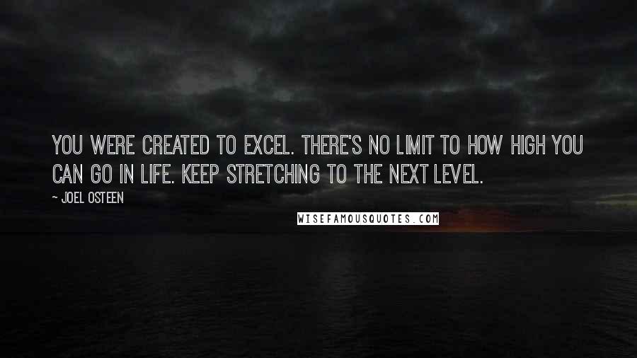 Joel Osteen Quotes: You were created to excel. There's no limit to how high you can go in life. Keep stretching to the next level.