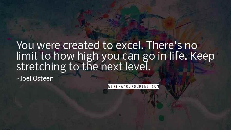 Joel Osteen Quotes: You were created to excel. There's no limit to how high you can go in life. Keep stretching to the next level.