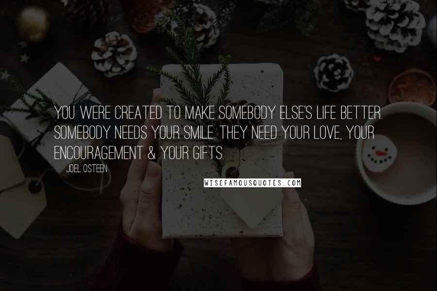 Joel Osteen Quotes: You were created to make somebody else's life better. Somebody needs your smile. They need your love, your encouragement & your gifts.