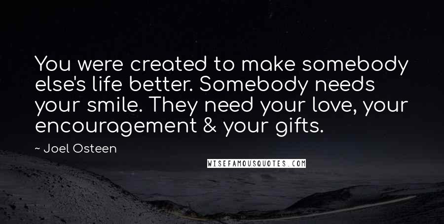 Joel Osteen Quotes: You were created to make somebody else's life better. Somebody needs your smile. They need your love, your encouragement & your gifts.