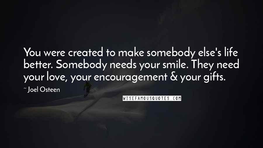 Joel Osteen Quotes: You were created to make somebody else's life better. Somebody needs your smile. They need your love, your encouragement & your gifts.