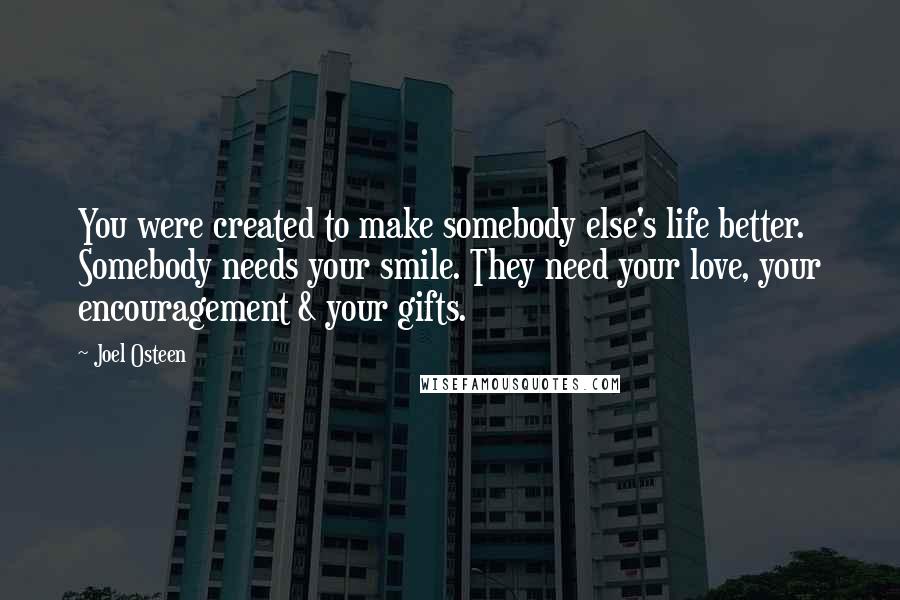Joel Osteen Quotes: You were created to make somebody else's life better. Somebody needs your smile. They need your love, your encouragement & your gifts.