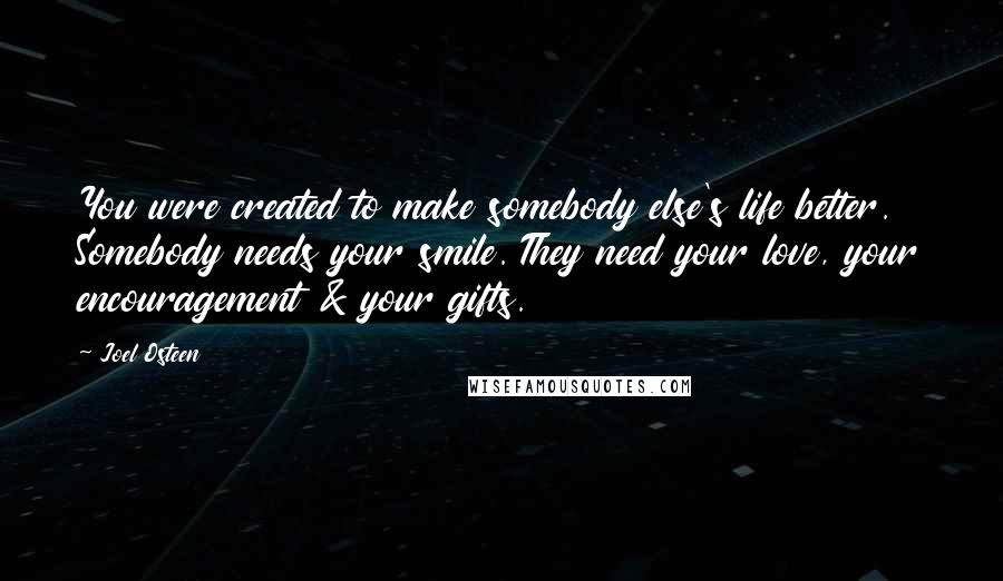 Joel Osteen Quotes: You were created to make somebody else's life better. Somebody needs your smile. They need your love, your encouragement & your gifts.