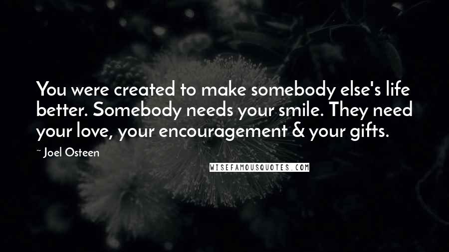 Joel Osteen Quotes: You were created to make somebody else's life better. Somebody needs your smile. They need your love, your encouragement & your gifts.