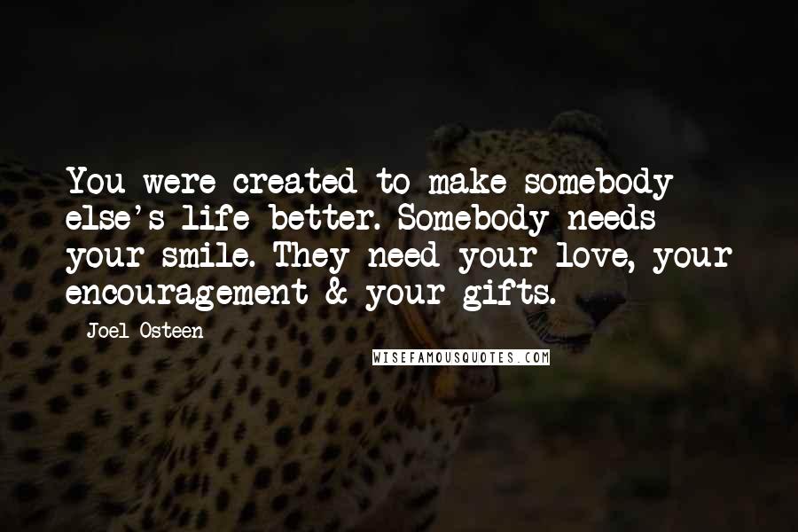 Joel Osteen Quotes: You were created to make somebody else's life better. Somebody needs your smile. They need your love, your encouragement & your gifts.