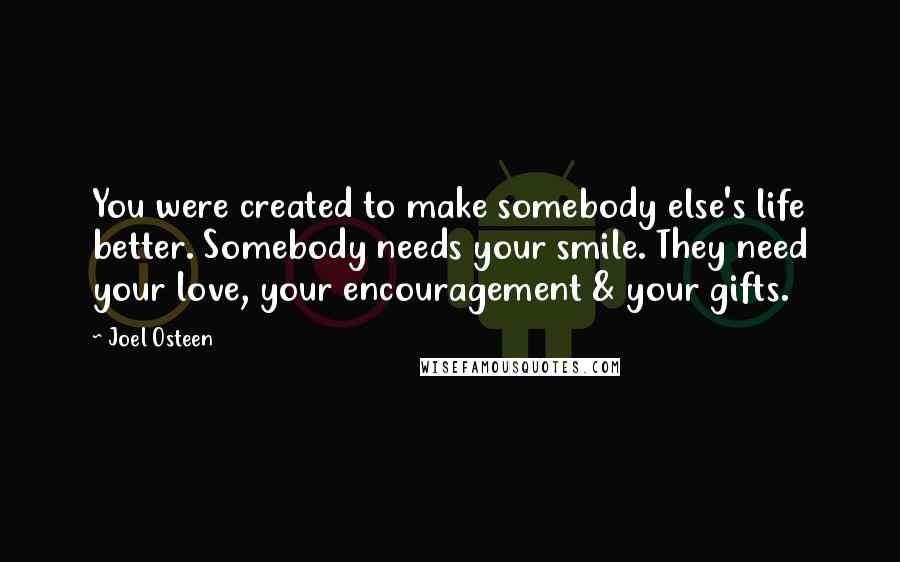 Joel Osteen Quotes: You were created to make somebody else's life better. Somebody needs your smile. They need your love, your encouragement & your gifts.