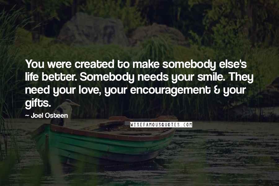 Joel Osteen Quotes: You were created to make somebody else's life better. Somebody needs your smile. They need your love, your encouragement & your gifts.