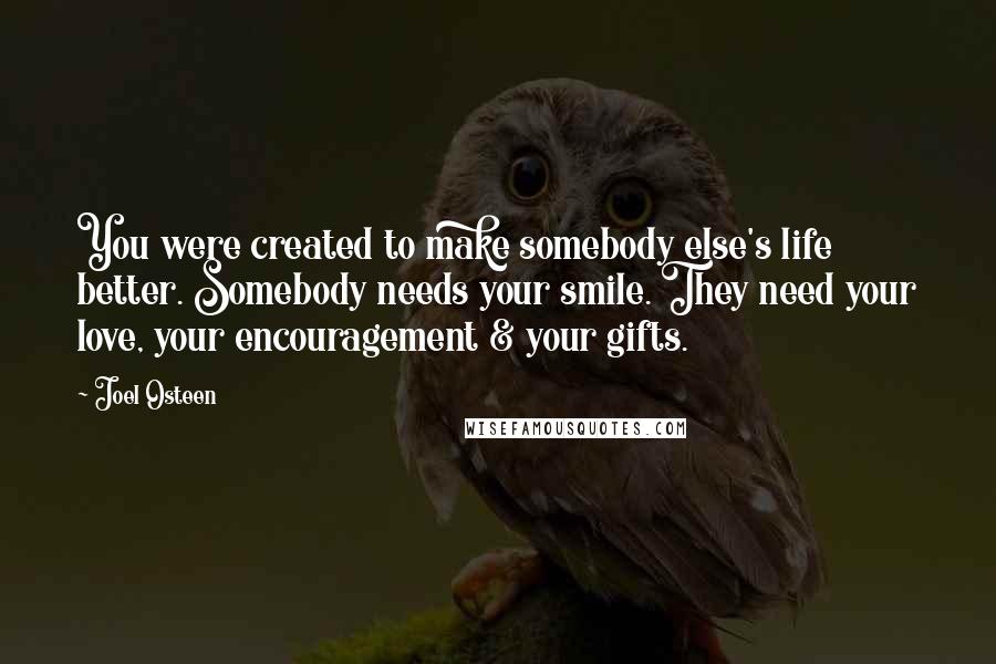 Joel Osteen Quotes: You were created to make somebody else's life better. Somebody needs your smile. They need your love, your encouragement & your gifts.