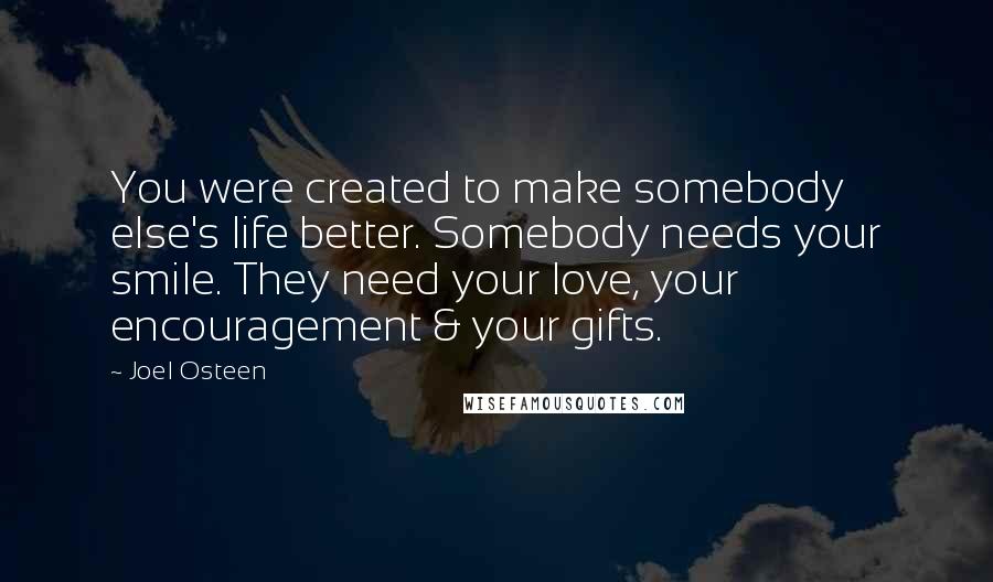 Joel Osteen Quotes: You were created to make somebody else's life better. Somebody needs your smile. They need your love, your encouragement & your gifts.