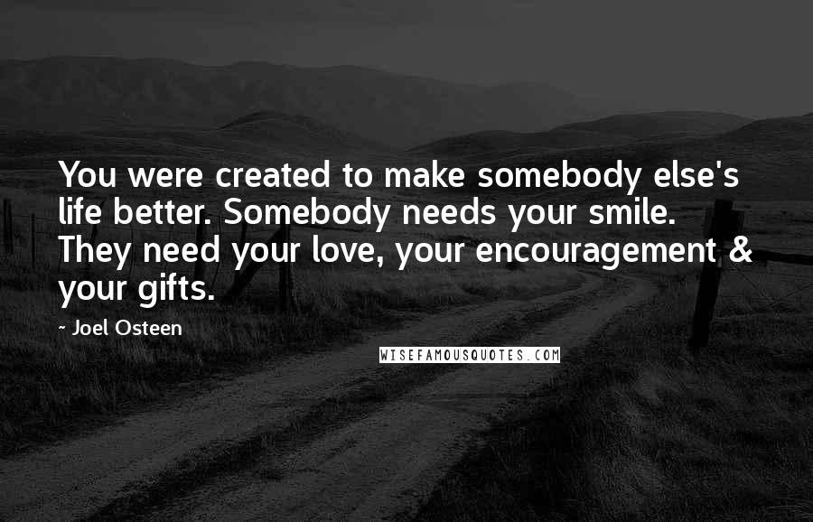 Joel Osteen Quotes: You were created to make somebody else's life better. Somebody needs your smile. They need your love, your encouragement & your gifts.