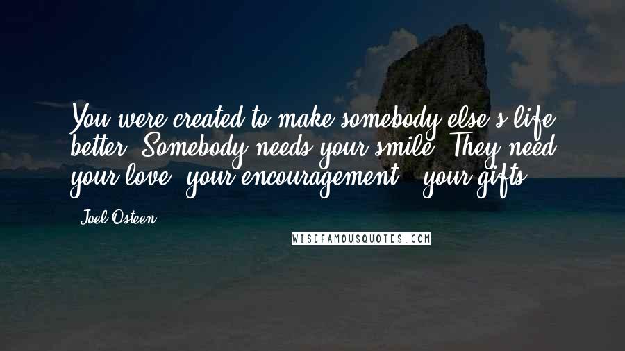 Joel Osteen Quotes: You were created to make somebody else's life better. Somebody needs your smile. They need your love, your encouragement & your gifts.