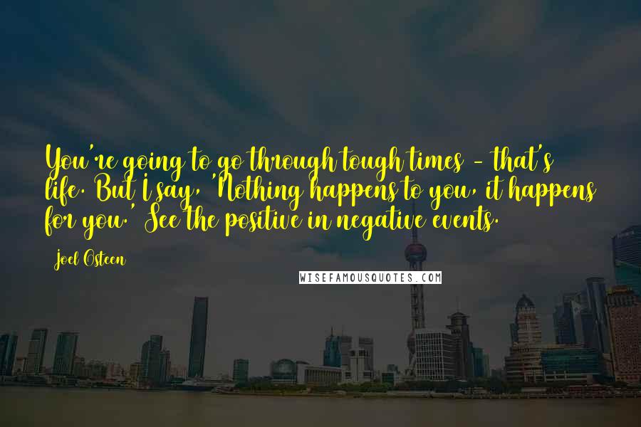 Joel Osteen Quotes: You're going to go through tough times - that's life. But I say, 'Nothing happens to you, it happens for you.' See the positive in negative events.