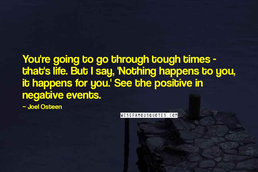 Joel Osteen Quotes: You're going to go through tough times - that's life. But I say, 'Nothing happens to you, it happens for you.' See the positive in negative events.