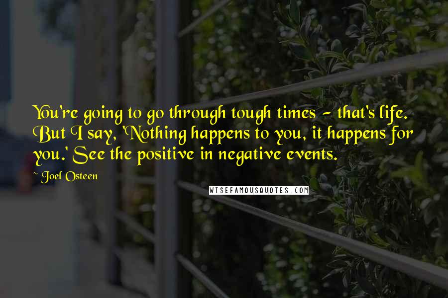 Joel Osteen Quotes: You're going to go through tough times - that's life. But I say, 'Nothing happens to you, it happens for you.' See the positive in negative events.