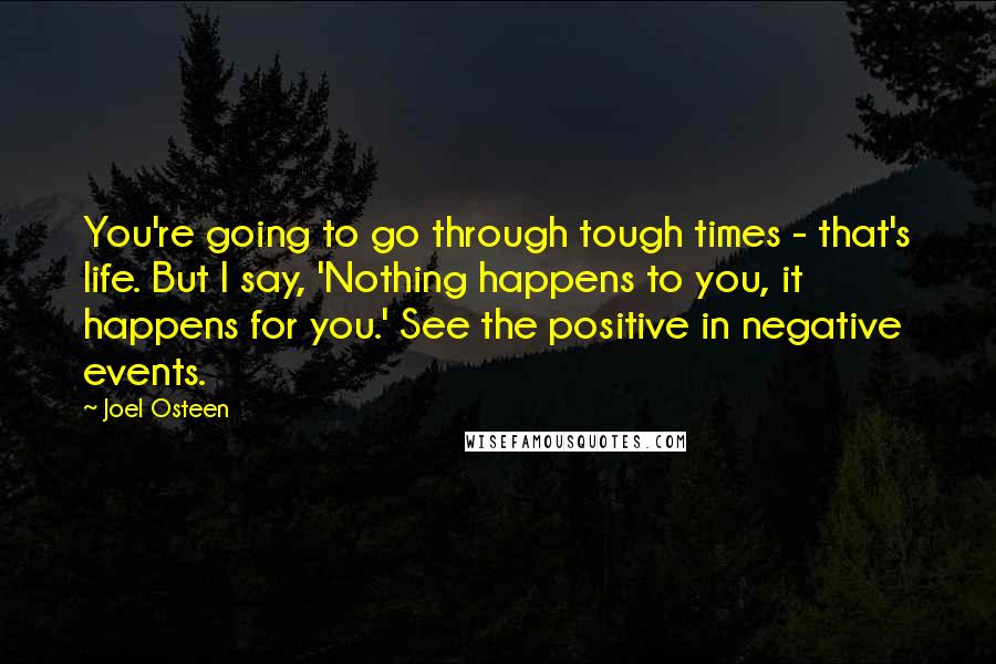 Joel Osteen Quotes: You're going to go through tough times - that's life. But I say, 'Nothing happens to you, it happens for you.' See the positive in negative events.