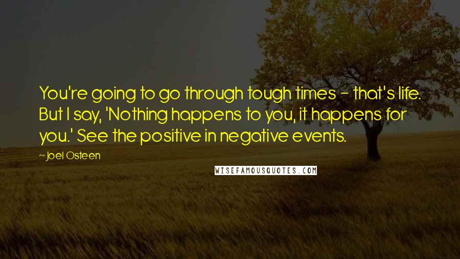 Joel Osteen Quotes: You're going to go through tough times - that's life. But I say, 'Nothing happens to you, it happens for you.' See the positive in negative events.