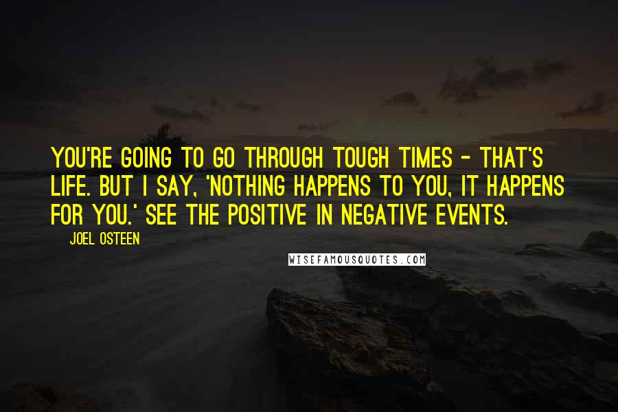 Joel Osteen Quotes: You're going to go through tough times - that's life. But I say, 'Nothing happens to you, it happens for you.' See the positive in negative events.