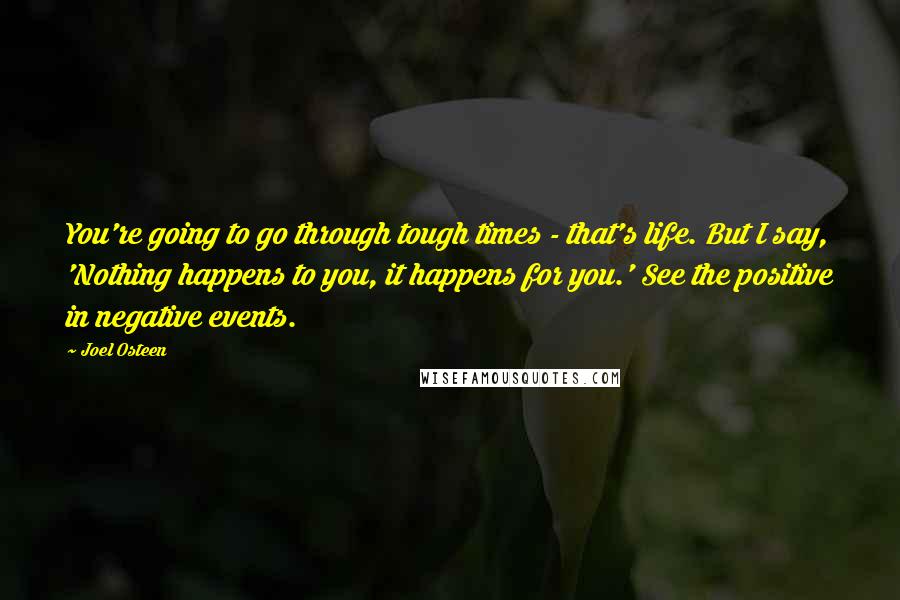 Joel Osteen Quotes: You're going to go through tough times - that's life. But I say, 'Nothing happens to you, it happens for you.' See the positive in negative events.