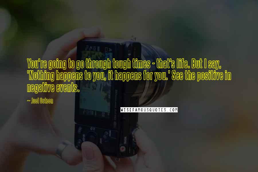 Joel Osteen Quotes: You're going to go through tough times - that's life. But I say, 'Nothing happens to you, it happens for you.' See the positive in negative events.