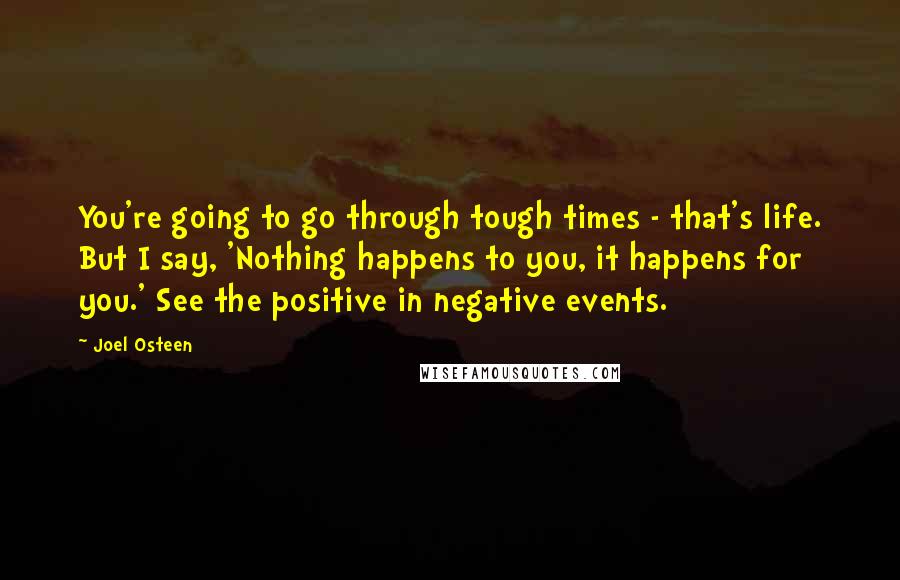 Joel Osteen Quotes: You're going to go through tough times - that's life. But I say, 'Nothing happens to you, it happens for you.' See the positive in negative events.