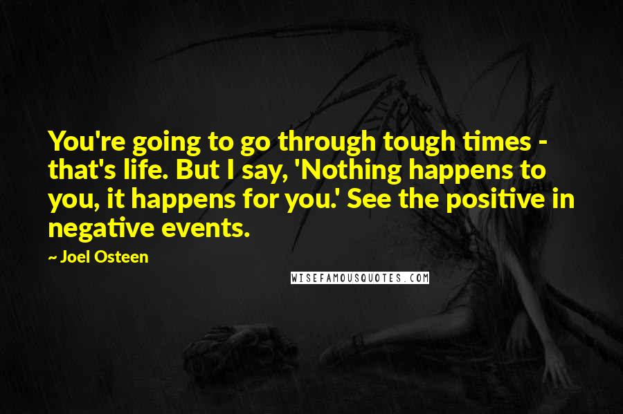 Joel Osteen Quotes: You're going to go through tough times - that's life. But I say, 'Nothing happens to you, it happens for you.' See the positive in negative events.