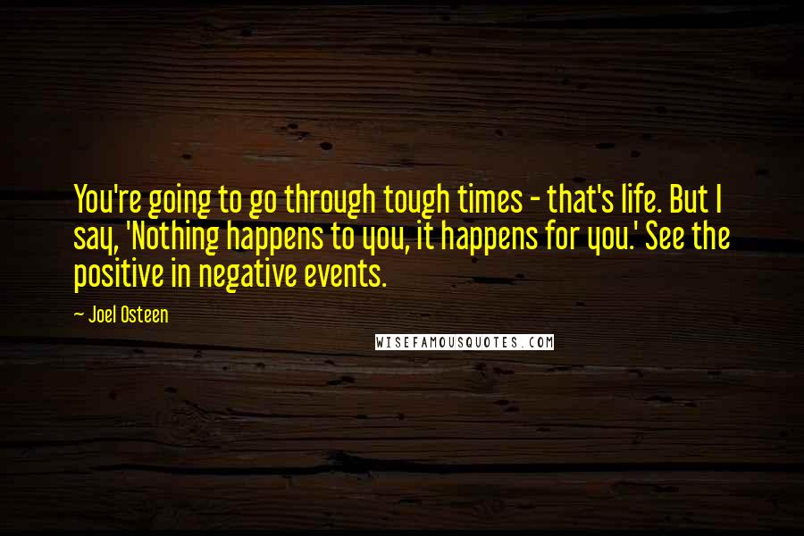 Joel Osteen Quotes: You're going to go through tough times - that's life. But I say, 'Nothing happens to you, it happens for you.' See the positive in negative events.