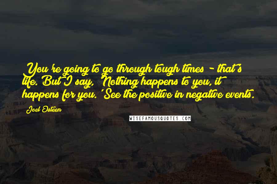 Joel Osteen Quotes: You're going to go through tough times - that's life. But I say, 'Nothing happens to you, it happens for you.' See the positive in negative events.