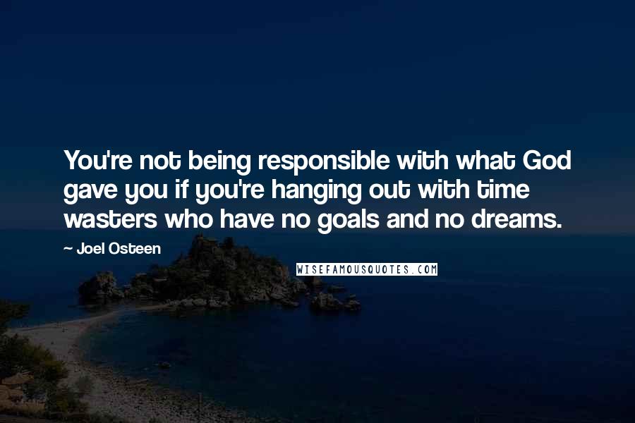 Joel Osteen Quotes: You're not being responsible with what God gave you if you're hanging out with time wasters who have no goals and no dreams.