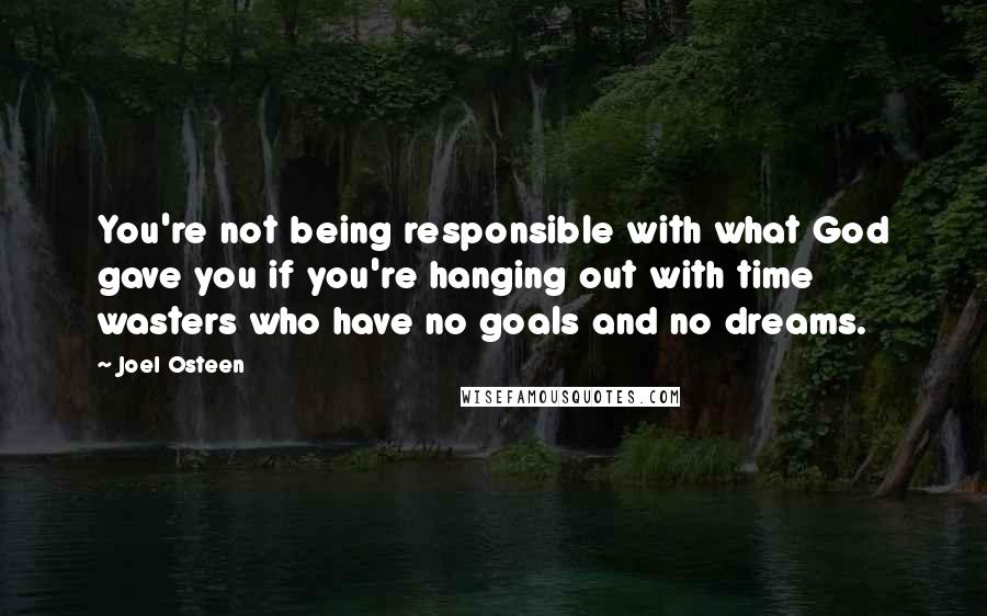 Joel Osteen Quotes: You're not being responsible with what God gave you if you're hanging out with time wasters who have no goals and no dreams.