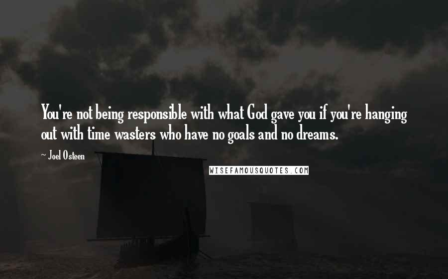 Joel Osteen Quotes: You're not being responsible with what God gave you if you're hanging out with time wasters who have no goals and no dreams.