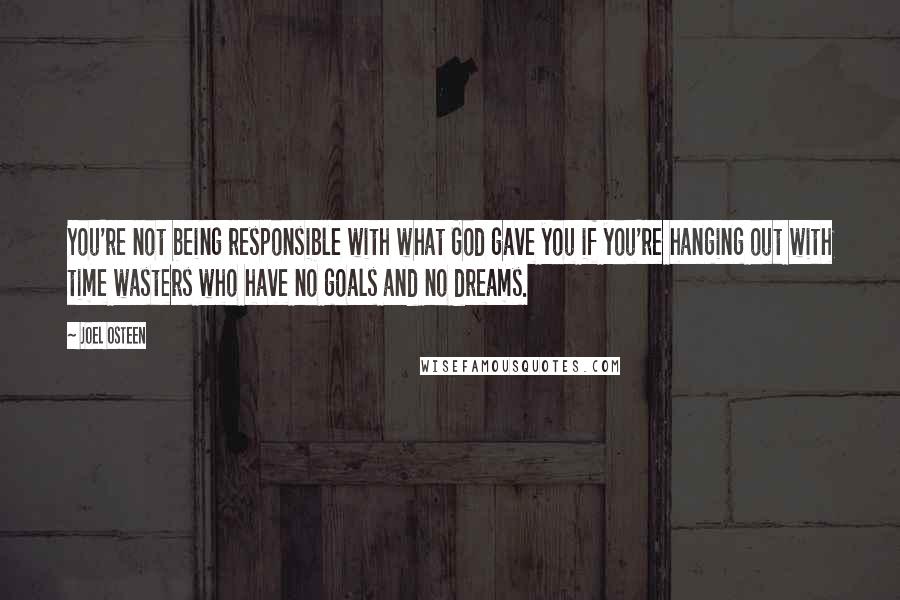 Joel Osteen Quotes: You're not being responsible with what God gave you if you're hanging out with time wasters who have no goals and no dreams.