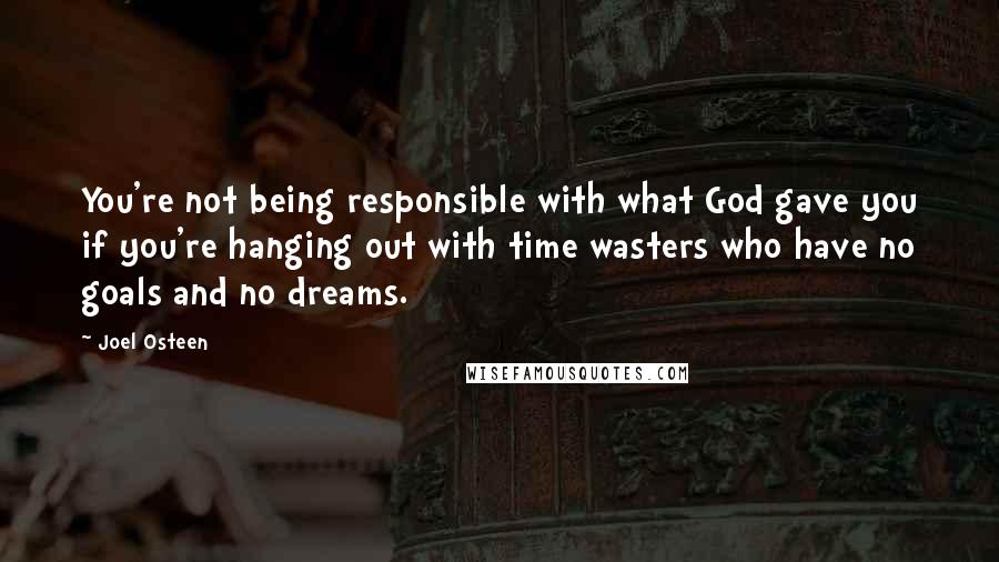 Joel Osteen Quotes: You're not being responsible with what God gave you if you're hanging out with time wasters who have no goals and no dreams.