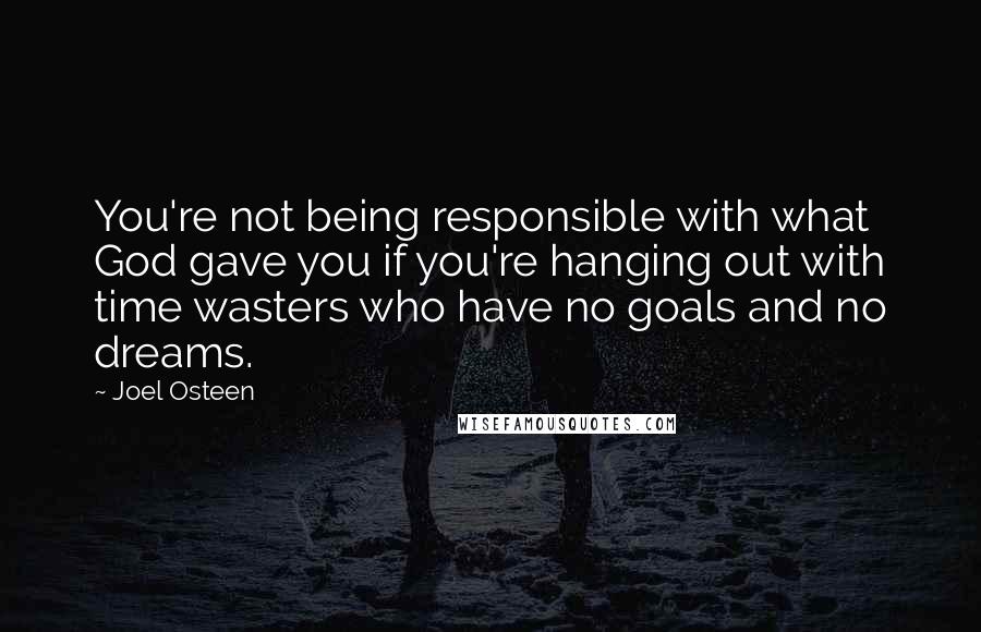 Joel Osteen Quotes: You're not being responsible with what God gave you if you're hanging out with time wasters who have no goals and no dreams.