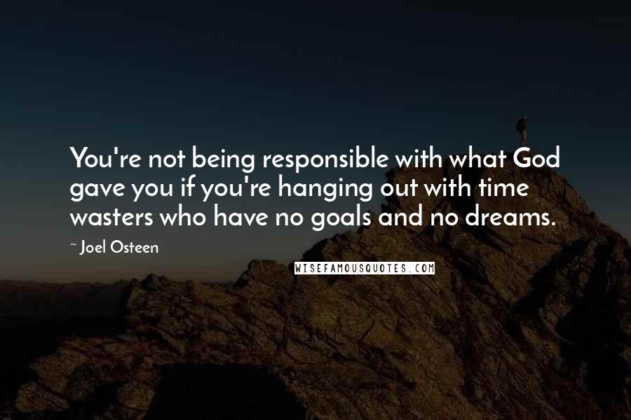 Joel Osteen Quotes: You're not being responsible with what God gave you if you're hanging out with time wasters who have no goals and no dreams.