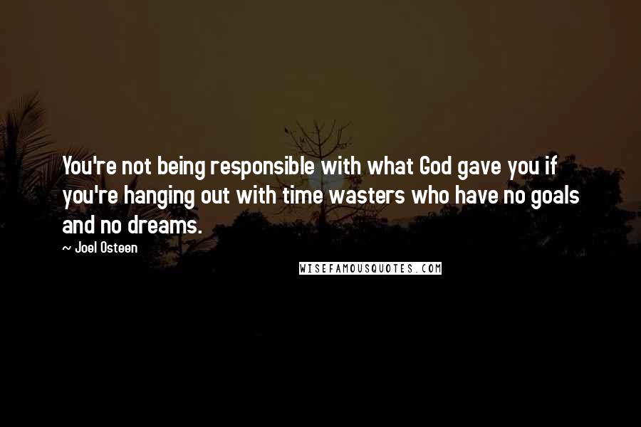 Joel Osteen Quotes: You're not being responsible with what God gave you if you're hanging out with time wasters who have no goals and no dreams.