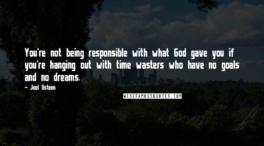 Joel Osteen Quotes: You're not being responsible with what God gave you if you're hanging out with time wasters who have no goals and no dreams.