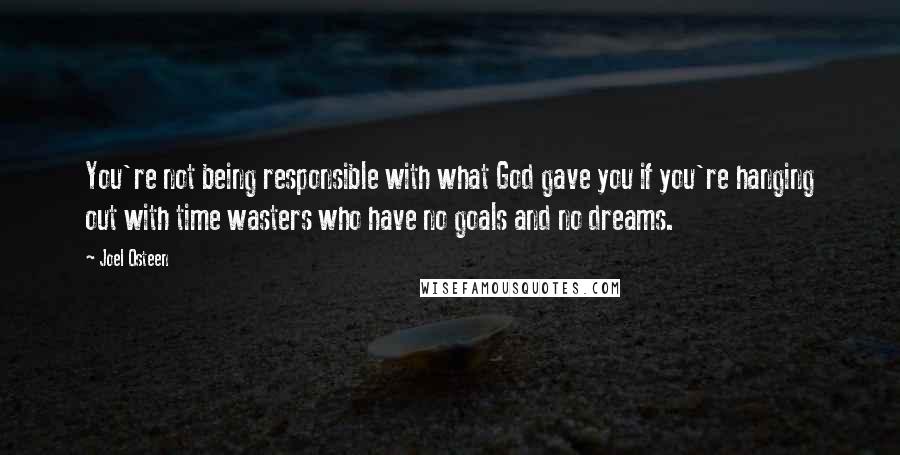 Joel Osteen Quotes: You're not being responsible with what God gave you if you're hanging out with time wasters who have no goals and no dreams.