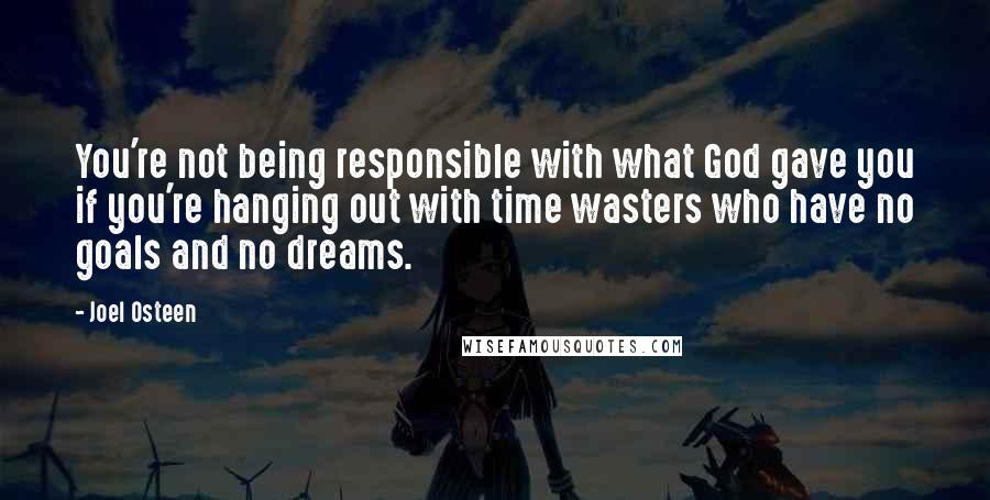 Joel Osteen Quotes: You're not being responsible with what God gave you if you're hanging out with time wasters who have no goals and no dreams.