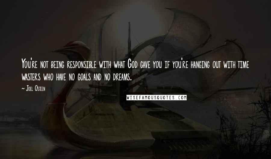 Joel Osteen Quotes: You're not being responsible with what God gave you if you're hanging out with time wasters who have no goals and no dreams.