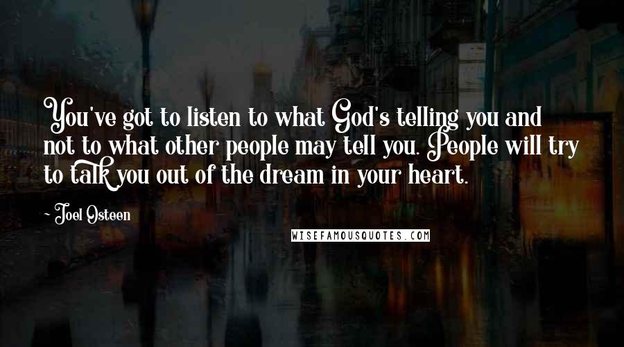 Joel Osteen Quotes: You've got to listen to what God's telling you and not to what other people may tell you. People will try to talk you out of the dream in your heart.