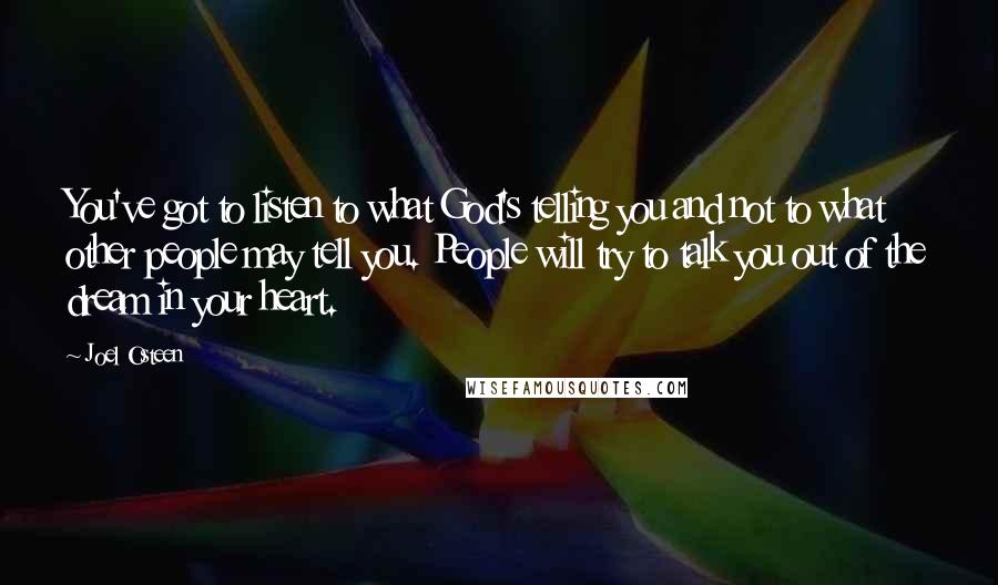 Joel Osteen Quotes: You've got to listen to what God's telling you and not to what other people may tell you. People will try to talk you out of the dream in your heart.