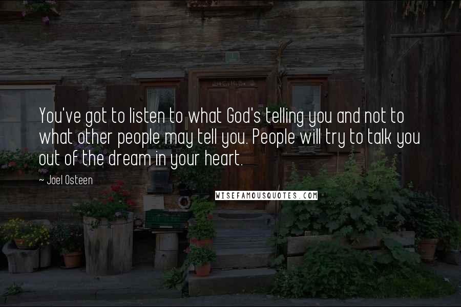 Joel Osteen Quotes: You've got to listen to what God's telling you and not to what other people may tell you. People will try to talk you out of the dream in your heart.