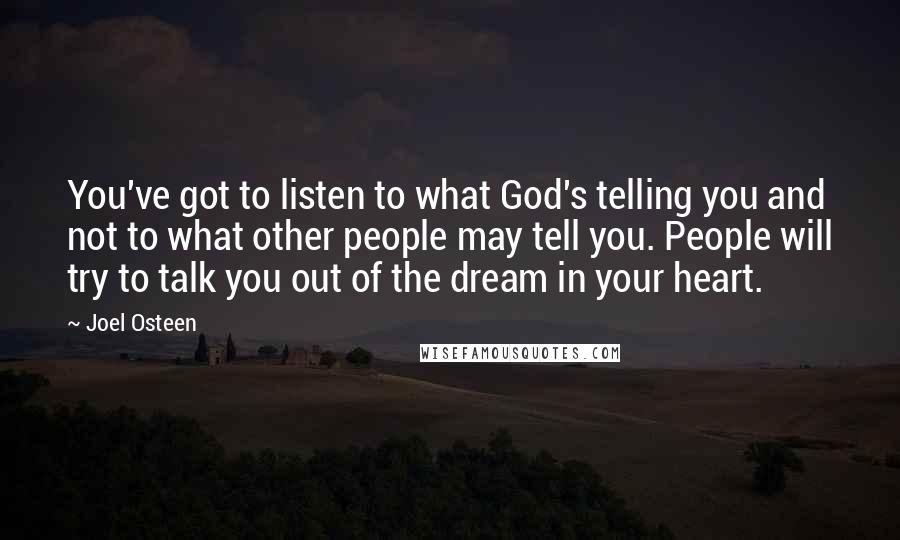 Joel Osteen Quotes: You've got to listen to what God's telling you and not to what other people may tell you. People will try to talk you out of the dream in your heart.