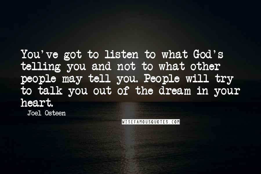 Joel Osteen Quotes: You've got to listen to what God's telling you and not to what other people may tell you. People will try to talk you out of the dream in your heart.