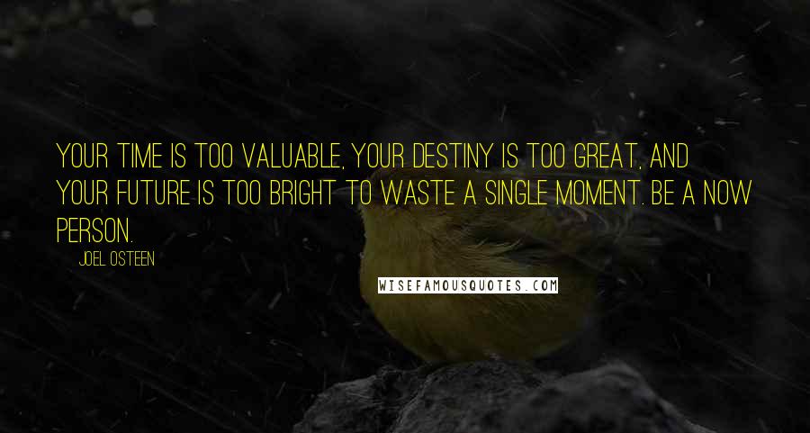 Joel Osteen Quotes: Your time is too valuable, your destiny is too great, and your future is too bright to waste a single moment. Be a now person.