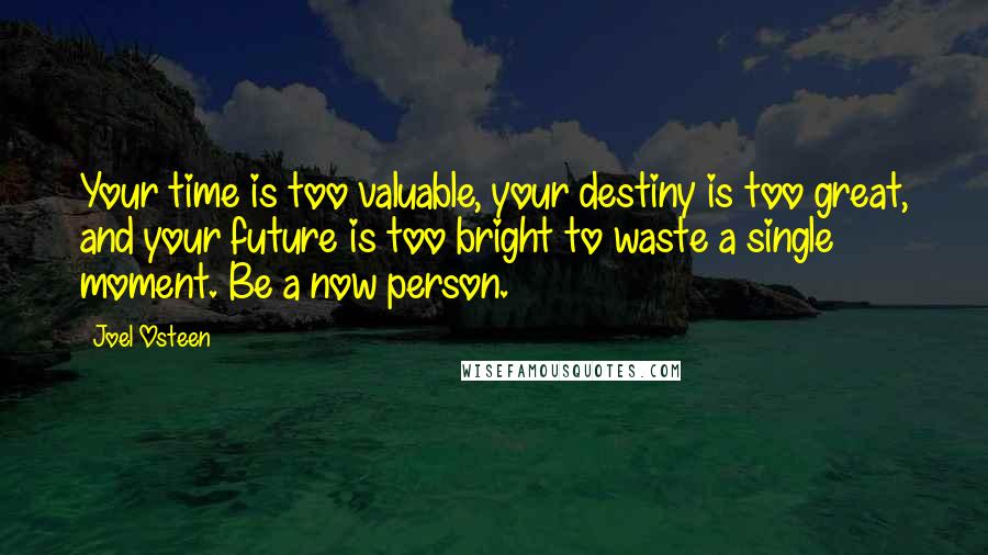 Joel Osteen Quotes: Your time is too valuable, your destiny is too great, and your future is too bright to waste a single moment. Be a now person.