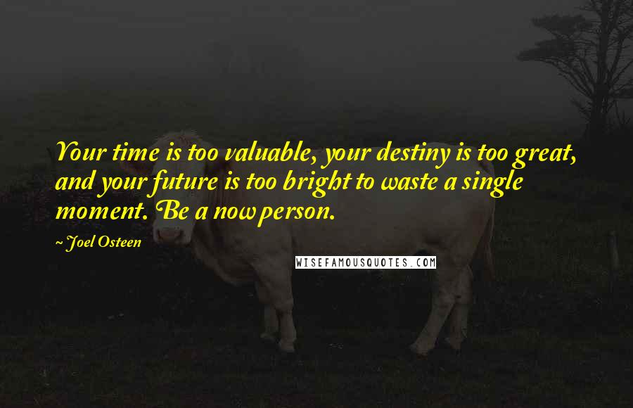 Joel Osteen Quotes: Your time is too valuable, your destiny is too great, and your future is too bright to waste a single moment. Be a now person.