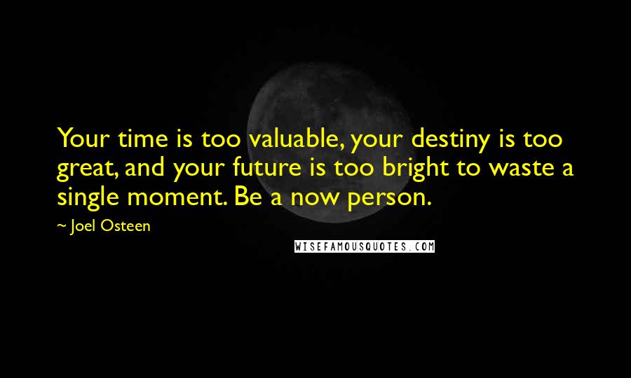 Joel Osteen Quotes: Your time is too valuable, your destiny is too great, and your future is too bright to waste a single moment. Be a now person.