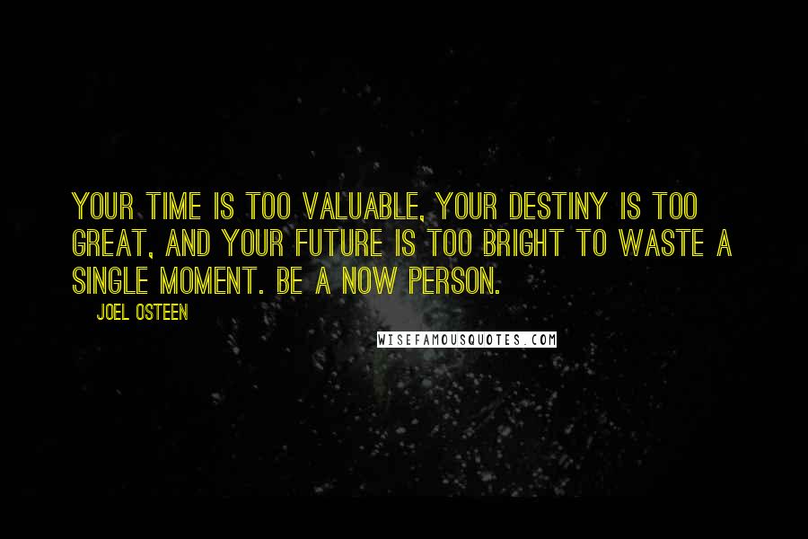 Joel Osteen Quotes: Your time is too valuable, your destiny is too great, and your future is too bright to waste a single moment. Be a now person.