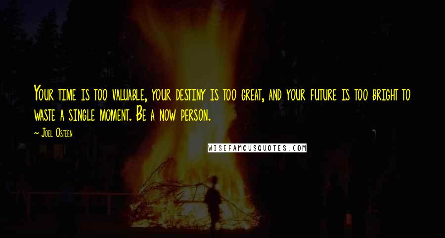 Joel Osteen Quotes: Your time is too valuable, your destiny is too great, and your future is too bright to waste a single moment. Be a now person.